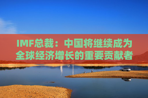 IMF总裁：中国将继续成为全球经济增长的重要贡献者