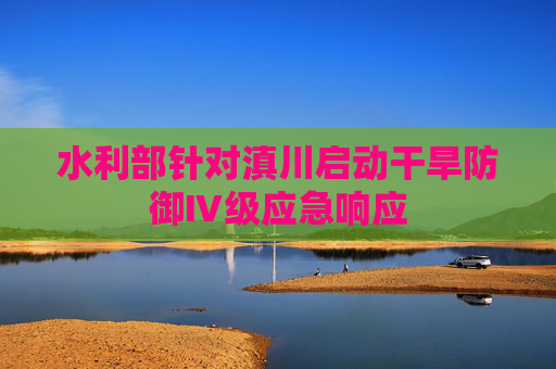 水利部针对滇川启动干旱防御Ⅳ级应急响应