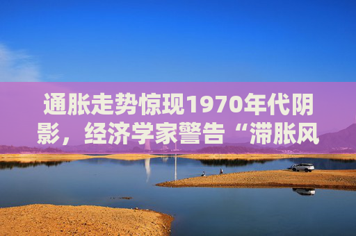 通胀走势惊现1970年代阴影，经济学家警告“滞胀风暴”可能重演