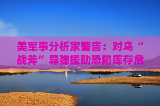 美军事分析家警告：对乌“战斧”导弹援助恐陷库存危机