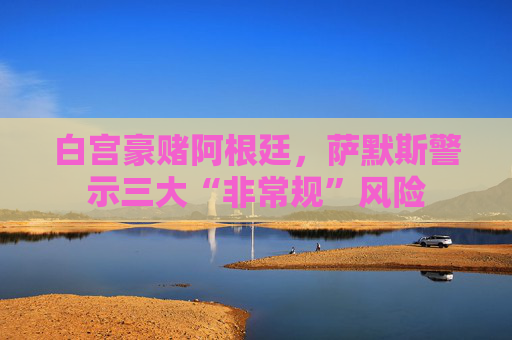 白宫豪赌阿根廷，萨默斯警示三大“非常规”风险