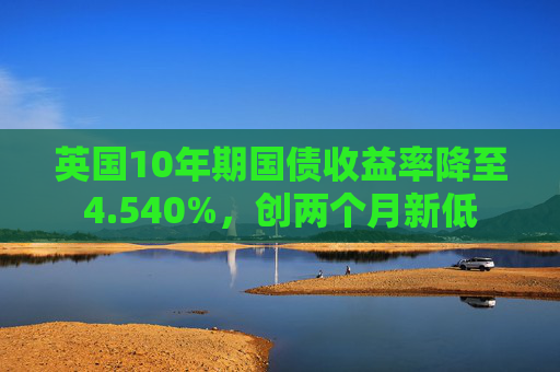英国10年期国债收益率降至4.540%，创两个月新低