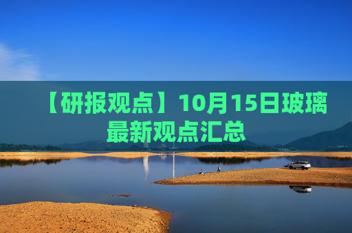 【研报观点】10月15日玻璃最新观点汇总