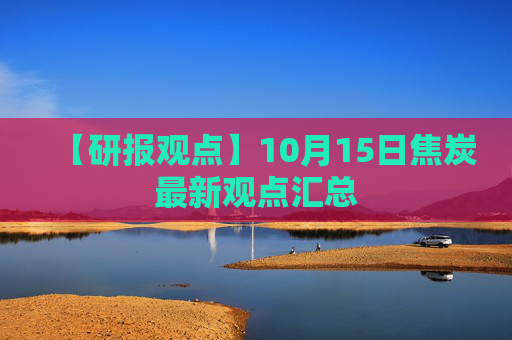 【研报观点】10月15日焦炭最新观点汇总