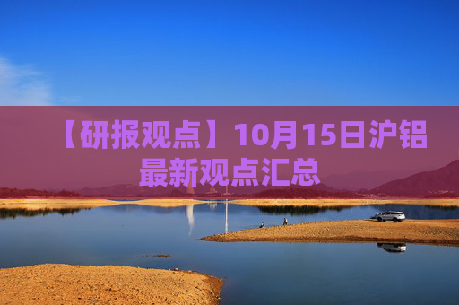 【研报观点】10月15日沪铝最新观点汇总