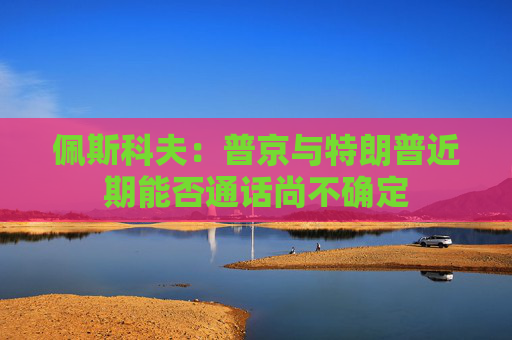佩斯科夫：普京与特朗普近期能否通话尚不确定