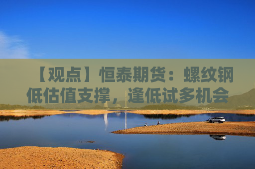 【观点】恒泰期货：螺纹钢低估值支撑，逢低试多机会显现