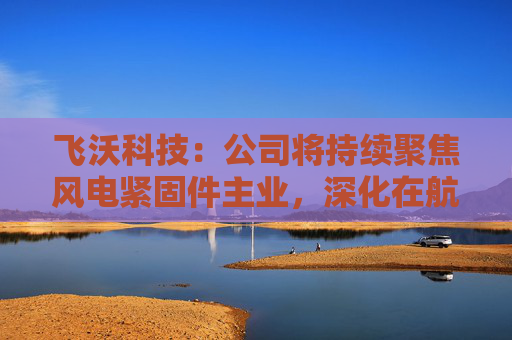 飞沃科技：公司将持续聚焦风电紧固件主业，深化在航空航天、燃气轮机、石油装备等领域的业务布局