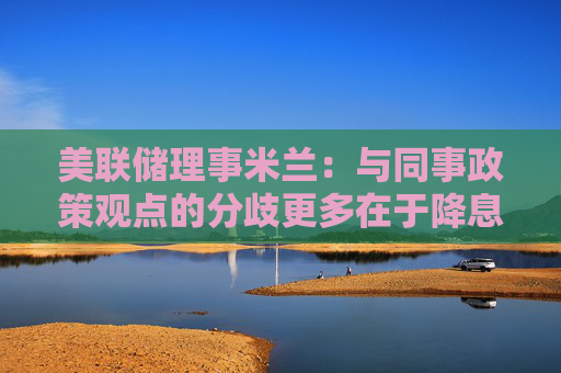 美联储理事米兰：与同事政策观点的分歧更多在于降息的速度，而非最终目标。
