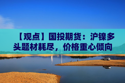 【观点】国投期货：沪镍多头题材耗尽，价格重心倾向下移