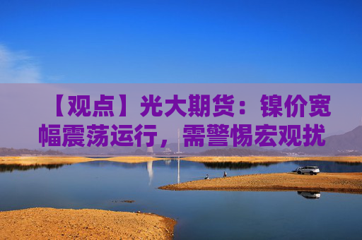 【观点】光大期货:镍价宽幅震荡运行,需警惕宏观扰动