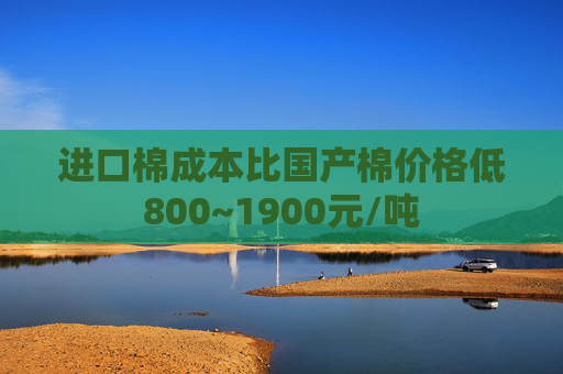 进口棉成本比国产棉价格低800~1900元/吨