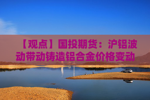 【观点】国投期货：沪铝波动带动铸造铝合金价格变动