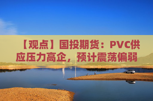 【观点】国投期货：PVC供应压力高企，预计震荡偏弱走势