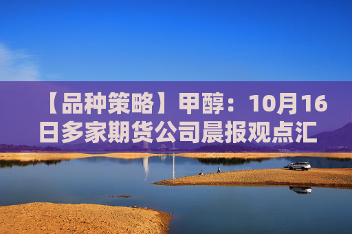 【品种策略】甲醇:10月16日多家期货公司晨报观点汇总