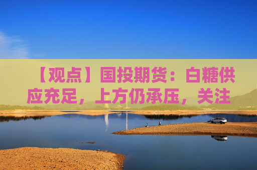 【观点】国投期货：白糖供应充足，上方仍承压，关注新榨季产量预期