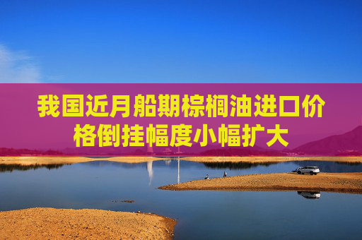 我国近月船期棕榈油进口价格倒挂幅度小幅扩大