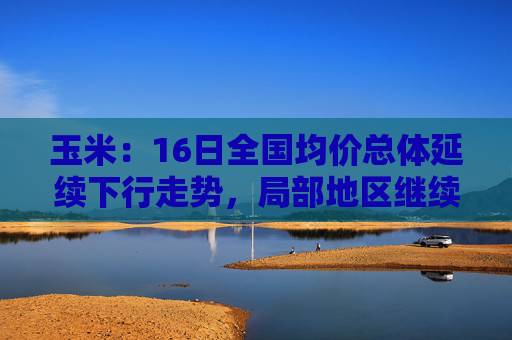玉米：16日全国均价总体延续下行走势，局部地区继续盘整