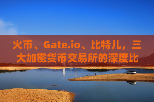 火币、Gate.io、比特儿，三大加密货币交易所的深度比较 火币gateio比特儿