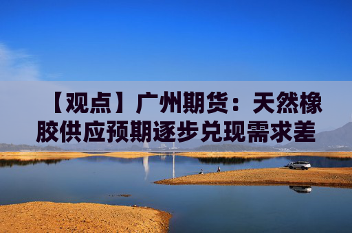 【观点】广州期货:天然橡胶供应预期逐步兑现需求差强人意