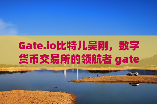 Gate.io比特儿吴刚，数字货币交易所的领航者 gateio比特儿吴刚