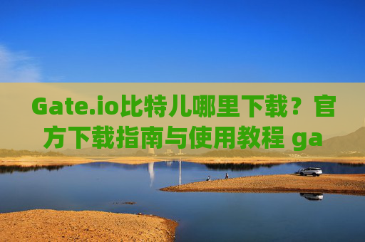 Gate.io比特儿哪里下载？官方下载指南与使用教程 gateio比特儿哪里下载