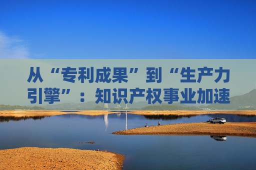 从“专利成果”到“生产力引擎”:知识产权事业加速迈向高质量发展