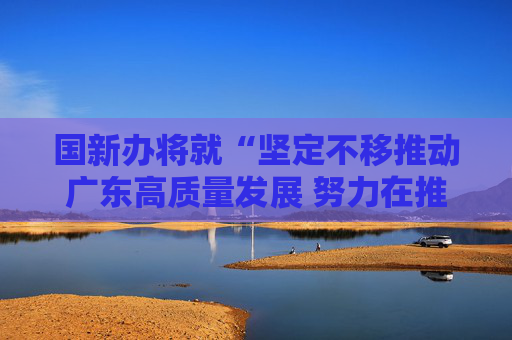 国新办将就“坚定不移推动广东高质量发展 努力在推进中国式现代化建设中走在前列”举行发布会