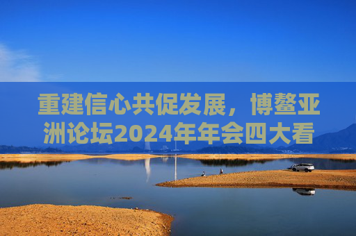重建信心共促发展,博鳌亚洲论坛2024年年会四大看点