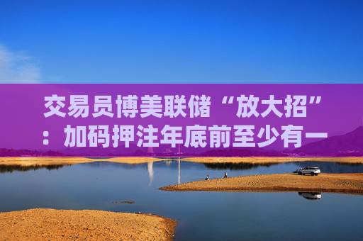 交易员博美联储“放大招”：加码押注年底前至少有一次50基点降息