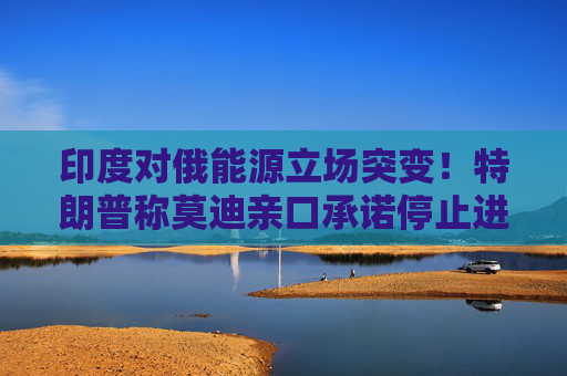 印度对俄能源立场突变！特朗普称莫迪亲口承诺停止进口俄罗斯石油