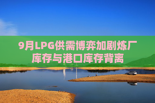 9月LPG供需博弈加剧炼厂库存与港口库存背离