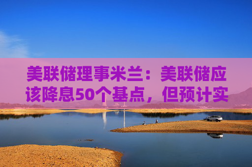 美联储理事米兰：美联储应该降息50个基点，但预计实际将降25个基点