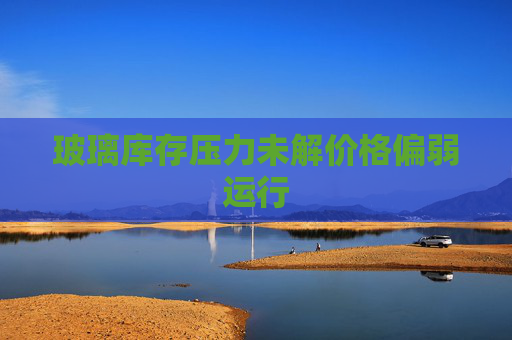 玻璃库存压力未解价格偏弱运行