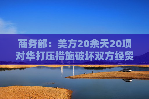 商务部：美方20余天20项对华打压措施破坏双方经贸会谈氛围