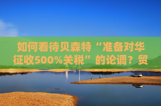 如何看待贝森特“准备对华征收500%关税”的论调？贸易保护主义的狂想还是政治博弈的筹码？