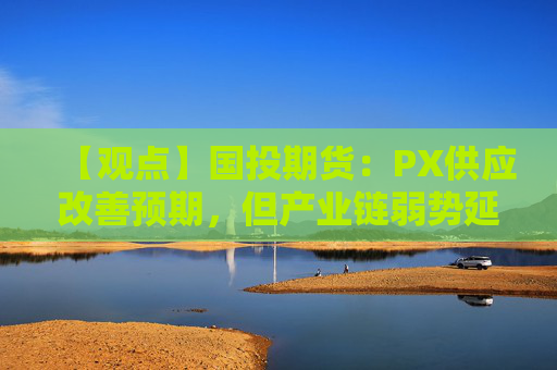 【观点】国投期货：PX供应改善预期，但产业链弱势延续