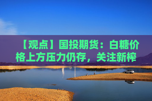 【观点】国投期货:白糖价格上方压力仍存,关注新榨季估产对行情影响