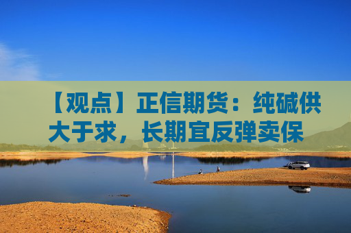 【观点】正信期货:纯碱供大于求,长期宜反弹卖保