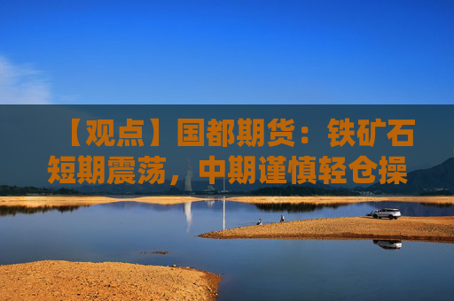 【观点】国都期货:铁矿石短期震荡,中期谨慎轻仓操作