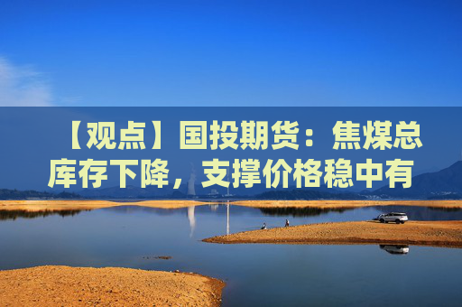 【观点】国投期货:焦煤总库存下降,支撑价格稳中有升