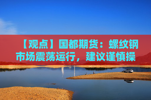 【观点】国都期货：螺纹钢市场震荡运行，建议谨慎操作