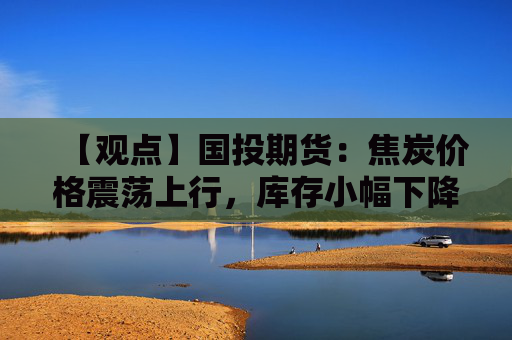 【观点】国投期货：焦炭价格震荡上行，库存小幅下降