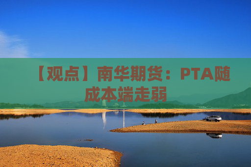【观点】南华期货:PTA随成本端走弱