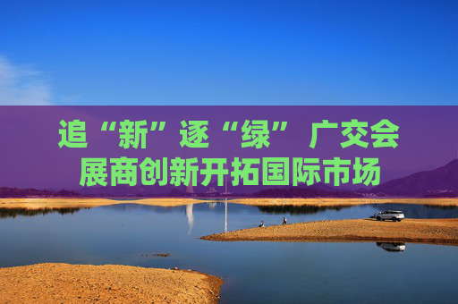 追“新”逐“绿” 广交会展商创新开拓国际市场
