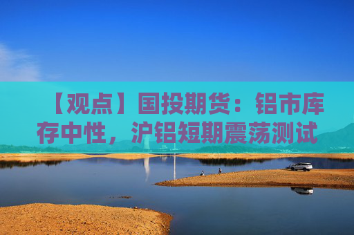 【观点】国投期货：铝市库存中性，沪铝短期震荡测试阻力