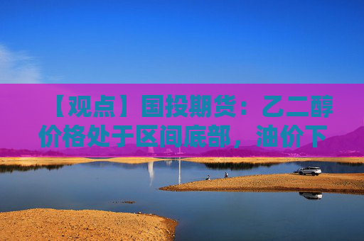 【观点】国投期货：乙二醇价格处于区间底部，油价下跌影响有限
