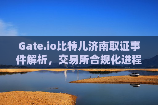 Gate.io比特儿济南取证事件解析，交易所合规化进程中的关键一步 gateio比特儿济南取证