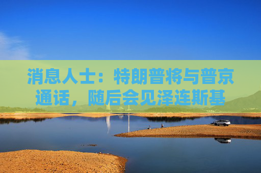 消息人士：特朗普将与普京通话，随后会见泽连斯基