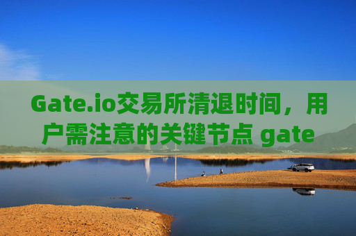 Gate.io交易所清退时间，用户需注意的关键节点 gateio交易所清退时间